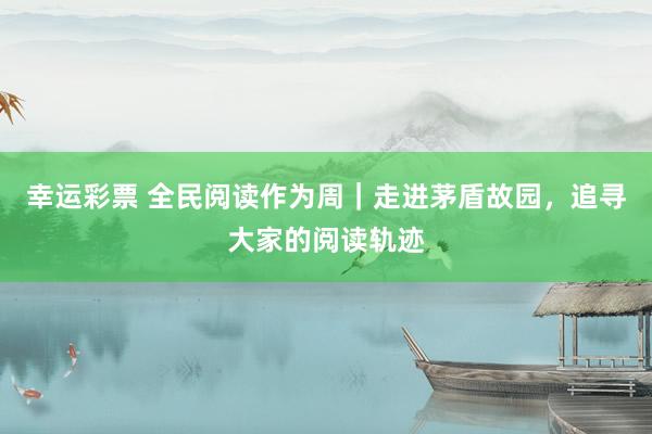 幸运彩票 全民阅读作为周｜走进茅盾故园，追寻大家的阅读轨迹