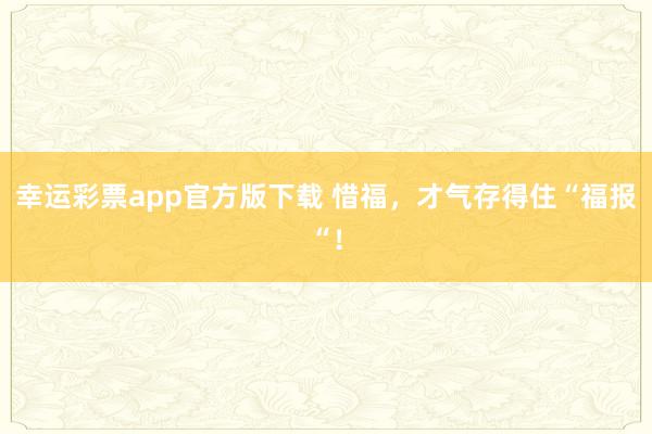 幸运彩票app官方版下载 惜福，才气存得住“福报“！