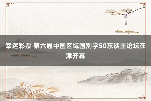 幸运彩票 第六届中国区域国别学50东谈主论坛在津开幕