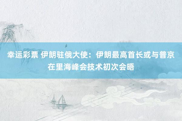 幸运彩票 伊朗驻俄大使：伊朗最高首长或与普京在里海峰会技术初次会晤
