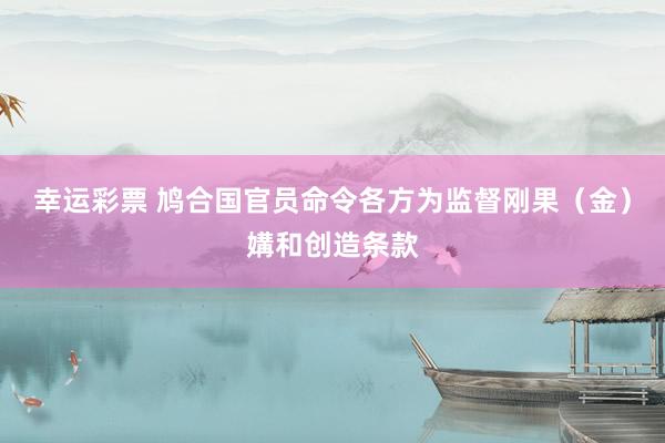 幸运彩票 鸠合国官员命令各方为监督刚果（金）媾和创造条款