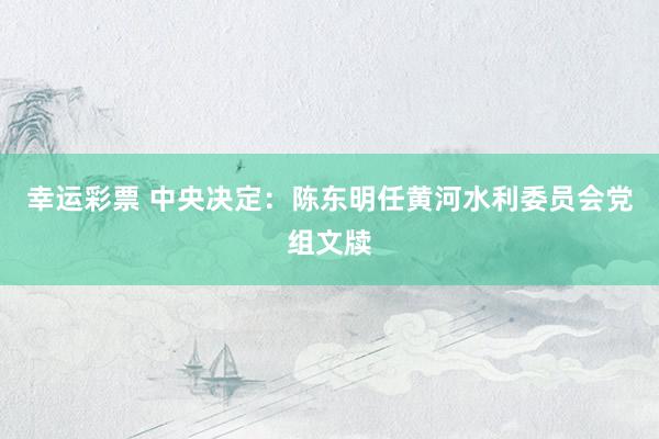 幸运彩票 中央决定：陈东明任黄河水利委员会党组文牍