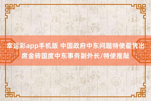 幸运彩app手机版 中国政府中东问题特使翟隽出席金砖国度中东事务副外长/特使推敲