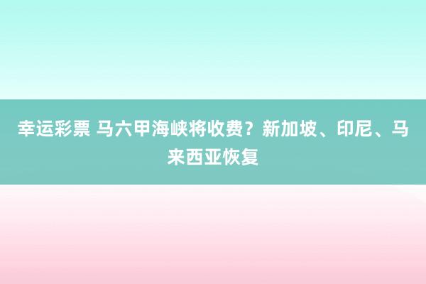 幸运彩票 马六甲海峡将收费？新加坡、印尼、马来西亚恢复