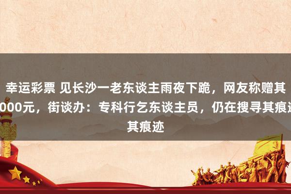 幸运彩票 见长沙一老东谈主雨夜下跪，网友称赠其2000元，街谈办：专科行乞东谈主员，仍在搜寻其痕迹