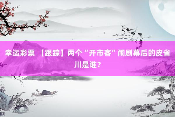 幸运彩票 【跟踪】两个“开市客”闹剧幕后的皮省川是谁？