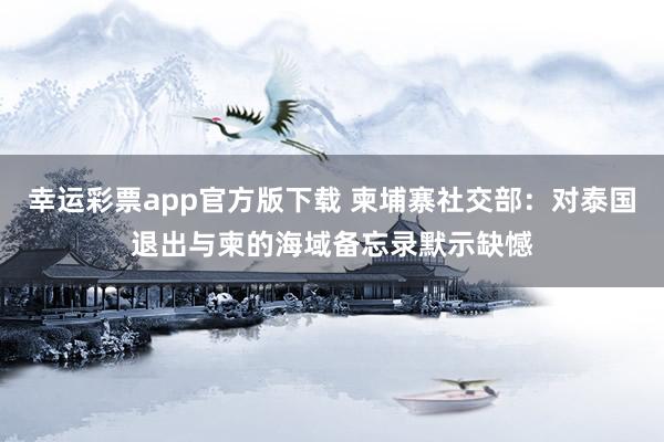 幸运彩票app官方版下载 柬埔寨社交部：对泰国退出与柬的海域备忘录默示缺憾