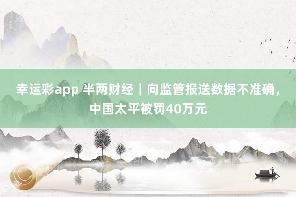 幸运彩app 半两财经｜向监管报送数据不准确，中国太平被罚40万元