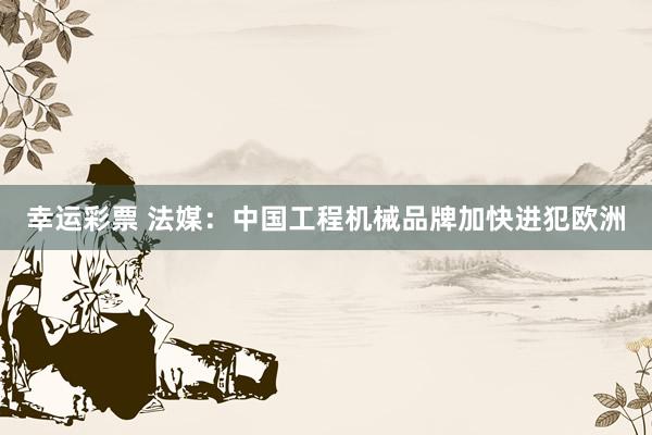 幸运彩票 法媒：中国工程机械品牌加快进犯欧洲