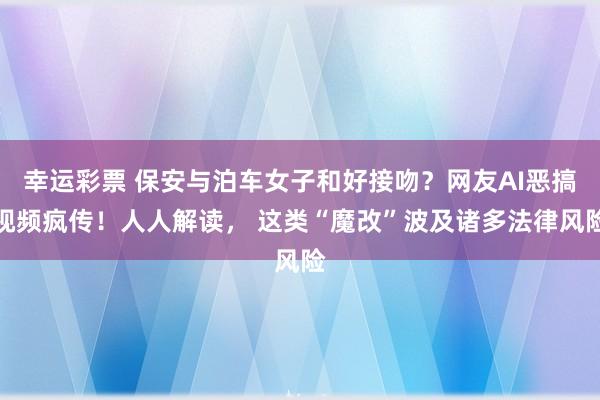 幸运彩票 保安与泊车女子和好接吻？网友AI恶搞视频疯传！人人解读， 这类“魔改”波及诸多法律风险