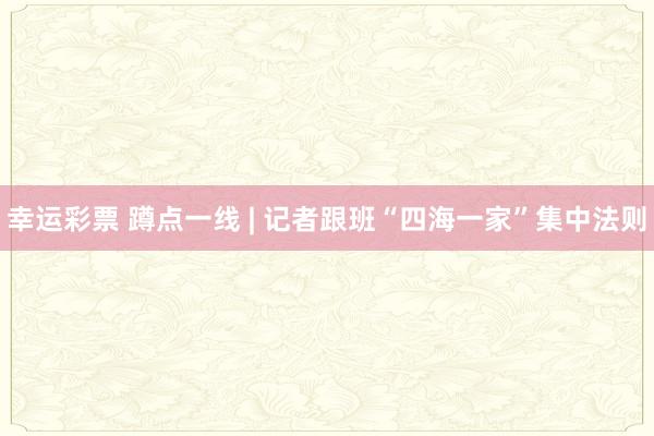幸运彩票 蹲点一线 | 记者跟班“四海一家”集中法则