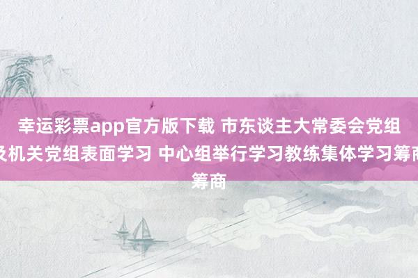 幸运彩票app官方版下载 市东谈主大常委会党组及机关党组表面学习 中心组举行学习教练集体学习筹商