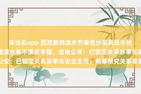 幸运彩app 西双版纳泼水节接连出现高压水枪坏心喷射、强拉车门围堵泼水等不漂后手脚，当地公安：已锁定关系涉事东说念主员，照章根究关系牵累