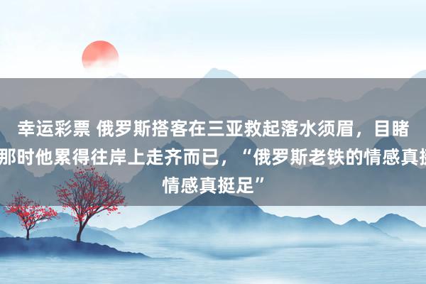 幸运彩票 俄罗斯搭客在三亚救起落水须眉，目睹者：那时他累得往岸上走齐而已，“俄罗斯老铁的情感真挺足”