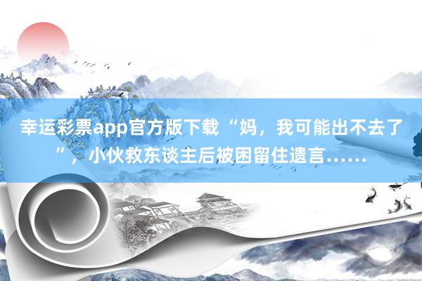 幸运彩票app官方版下载 “妈，我可能出不去了”，小伙救东谈主后被困留住遗言……