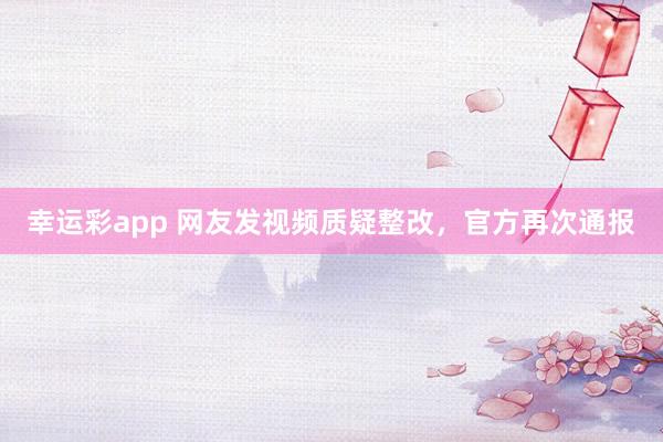 幸运彩app 网友发视频质疑整改，官方再次通报