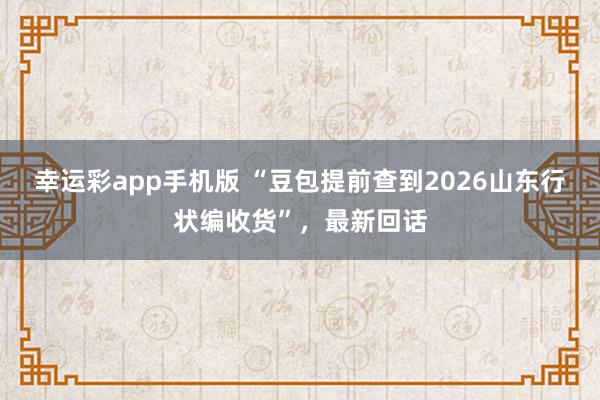幸运彩app手机版 “豆包提前查到2026山东行状编收货”，最新回话