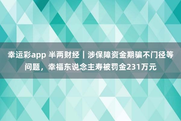 幸运彩app 半两财经｜涉保障资金期骗不门径等问题，幸福东说念主寿被罚金231万元