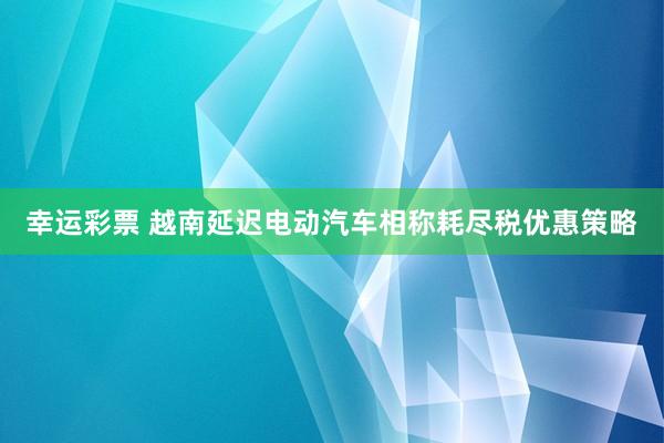 幸运彩票 越南延迟电动汽车相称耗尽税优惠策略