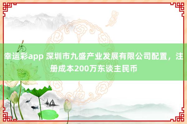 幸运彩app 深圳市九盛产业发展有限公司配置，注册成本200万东谈主民币