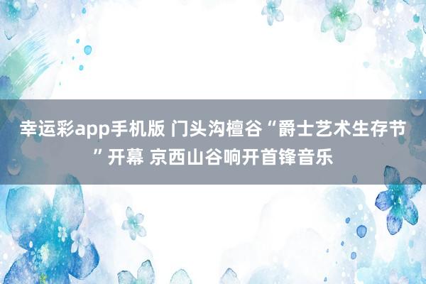 幸运彩app手机版 门头沟檀谷“爵士艺术生存节”开幕 京西山谷响开首锋音乐