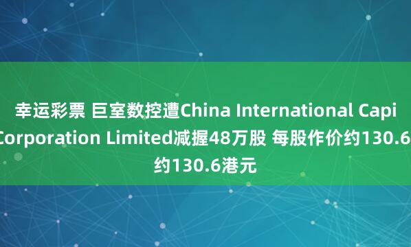 幸运彩票 巨室数控遭China International Capital Corporation Limited减握48万股 每股作价约130.6港元