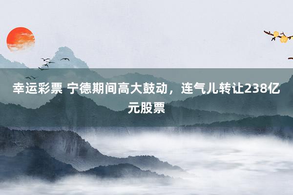 幸运彩票 宁德期间高大鼓动，连气儿转让238亿元股票