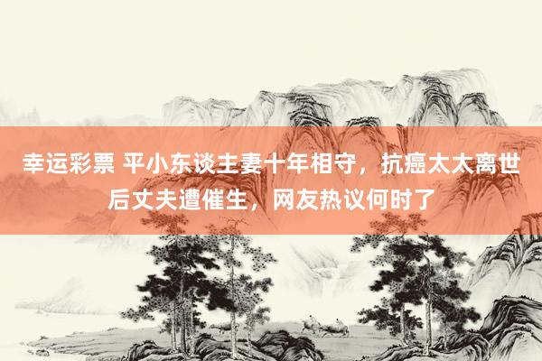 幸运彩票 平小东谈主妻十年相守，抗癌太太离世后丈夫遭催生，网友热议何时了