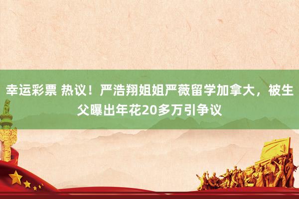 幸运彩票 热议！严浩翔姐姐严薇留学加拿大，被生父曝出年花20多万引争议