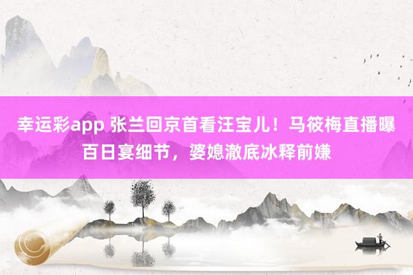幸运彩app 张兰回京首看汪宝儿！马筱梅直播曝百日宴细节，婆媳澈底冰释前嫌
