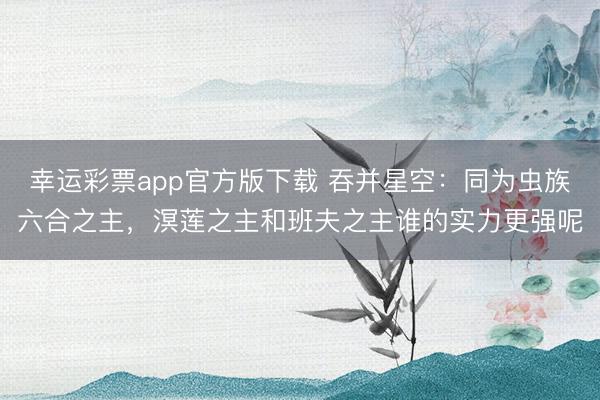 幸运彩票app官方版下载 吞并星空：同为虫族六合之主，溟莲之主和班夫之主谁的实力更强呢