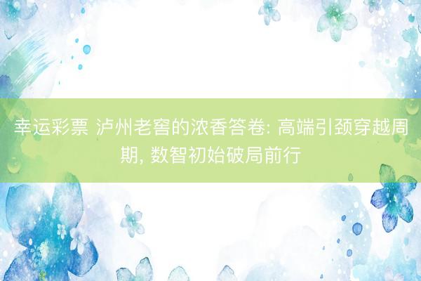 幸运彩票 泸州老窖的浓香答卷: 高端引颈穿越周期， 数智初始破局前行