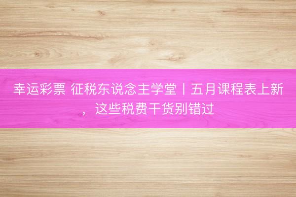 幸运彩票 征税东说念主学堂丨五月课程表上新，<a href=