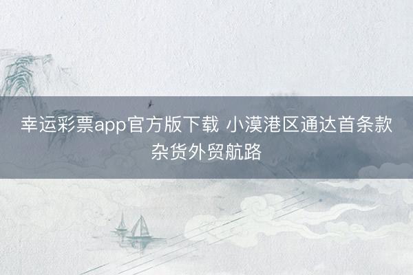 幸运彩票app官方版下载 小漠港区通达首条款杂货外贸航路