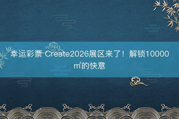 幸运彩票 Create2026展区来了！解锁10000㎡的快意