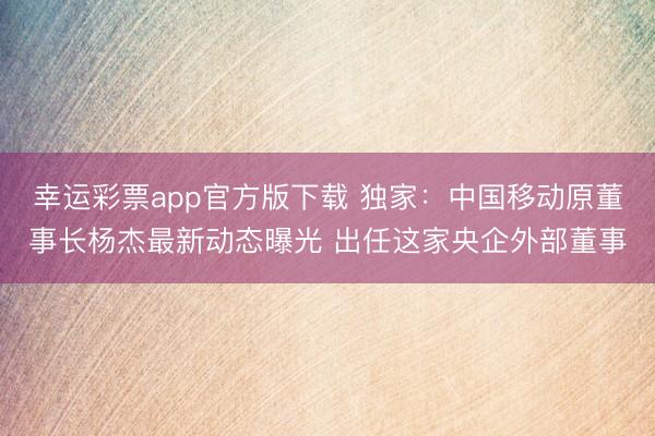幸运彩票app官方版下载 独家：中国移动原董事长杨杰最新动态曝光 出任这家央企外部董事