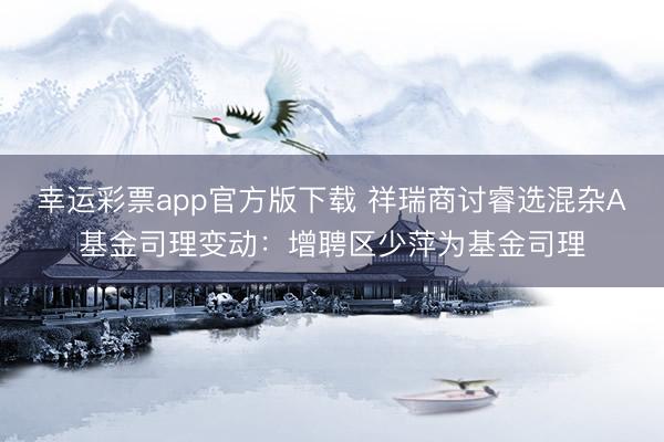 幸运彩票app官方版下载 祥瑞商讨睿选混杂A基金司理变动：增聘区少萍为基金司理
