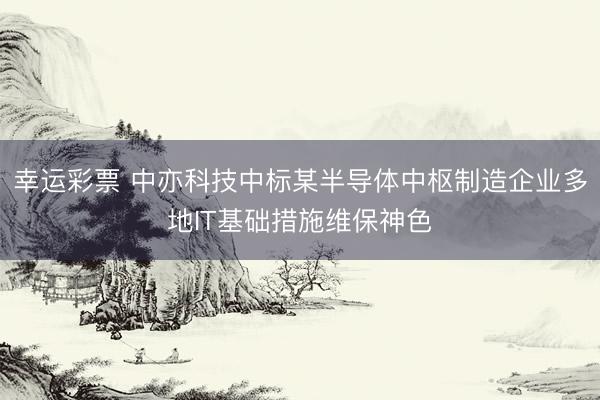 幸运彩票 中亦科技中标某半导体中枢制造企业多地IT基础措施维保神色