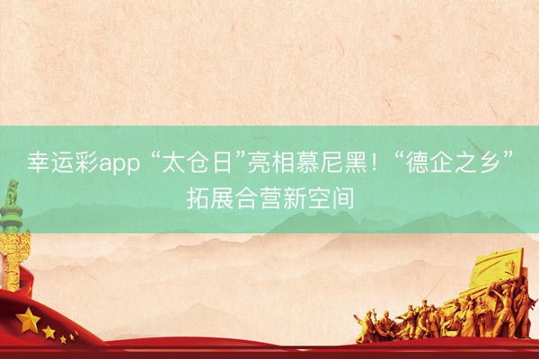 幸运彩app “太仓日”亮相慕尼黑！“德企之乡”拓展合营新空间