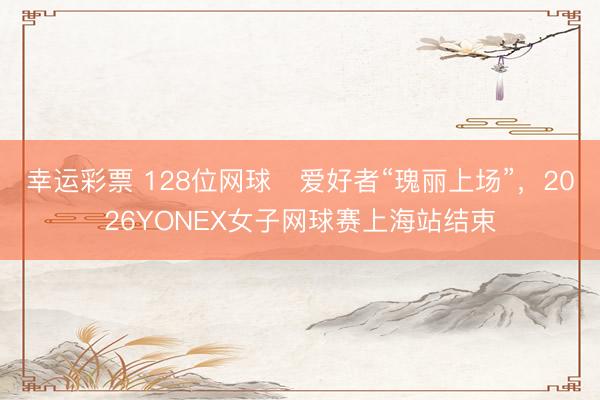 幸运彩票 128位网球​爱好者“瑰丽上场”，2026YONEX女子网球赛上海站结束