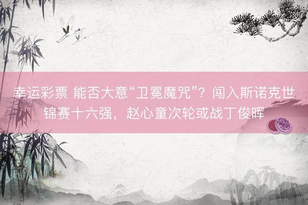 幸运彩票 能否大意“卫冕魔咒”？闯入斯诺克世锦赛十六强，赵心童次轮或战丁俊晖