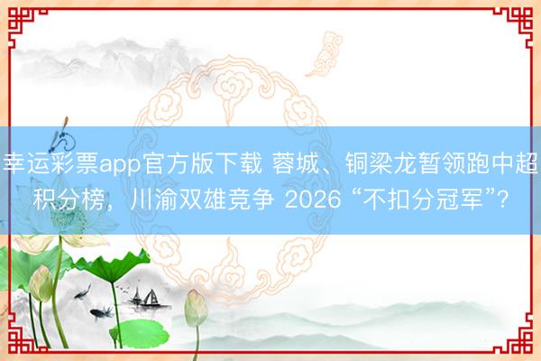 幸运彩票app官方版下载 蓉城、铜梁龙暂领跑中超积分榜，川渝双雄竞争 2026 “不扣分冠军”？