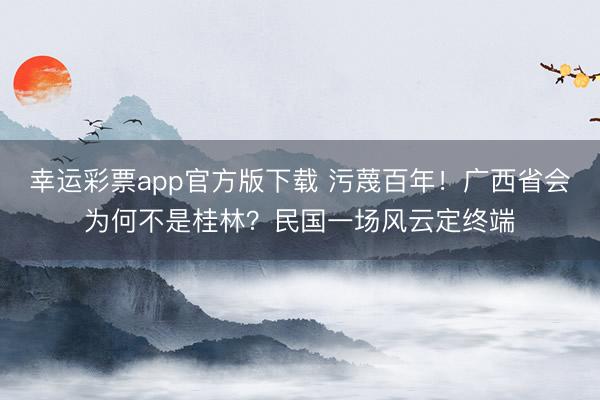 幸运彩票app官方版下载 污蔑百年！广西省会为何不是桂林？民国一场风云定终端