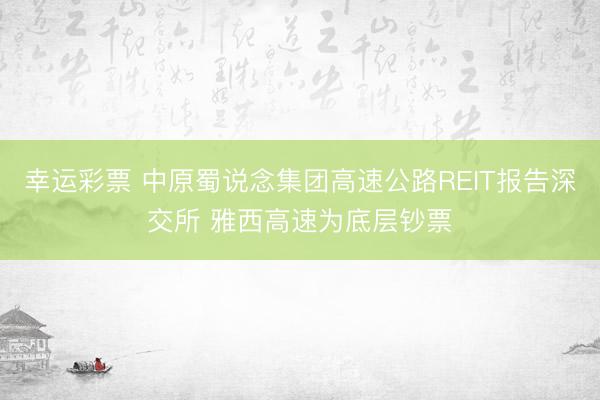 幸运彩票 中原蜀说念集团高速公路REIT报告深交所 雅西高速为底层钞票