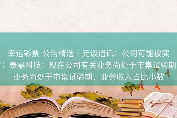 幸运彩票 公告精选︱元谈通讯：公司可能被实施紧要违纪强制退市；泰晶科技：现在公司有关业务尚处于市集试验期，业务收入占比小数